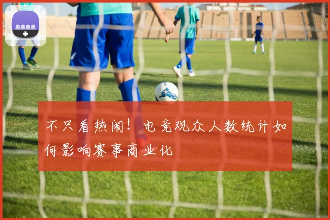 不只看热闹!电竞观众人数统计如何影响赛事商业化