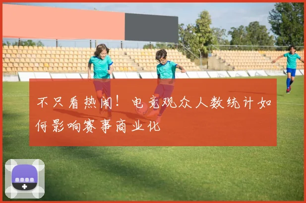 不只看热闹!电竞观众人数统计如何影响赛事商业化