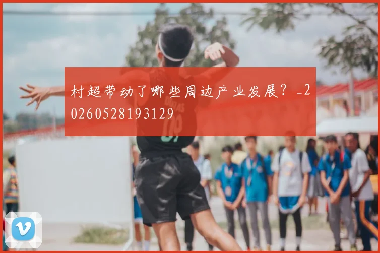 村超带动了哪些周边产业发展？_20260528193129