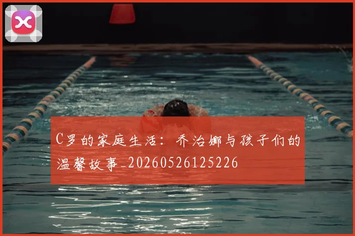 C罗的家庭生活:乔治娜与孩子们的温馨故事_20260526125226