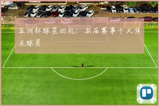 亚洲杯球星巡礼：本届赛事十大焦点球员