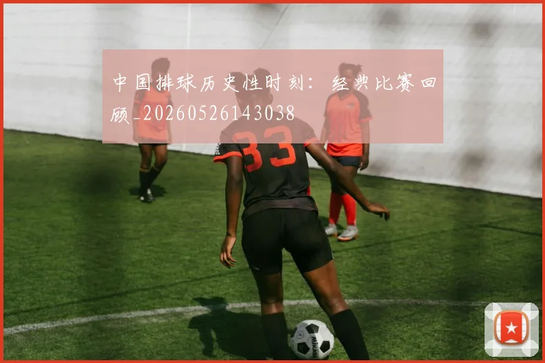 中国排球历史性时刻：经典比赛回顾_20260526143038