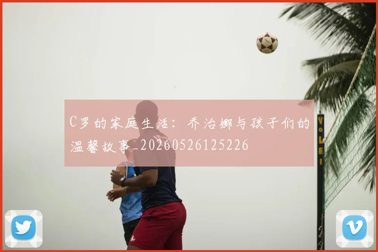 C罗的家庭生活:乔治娜与孩子们的温馨故事_20260526125226