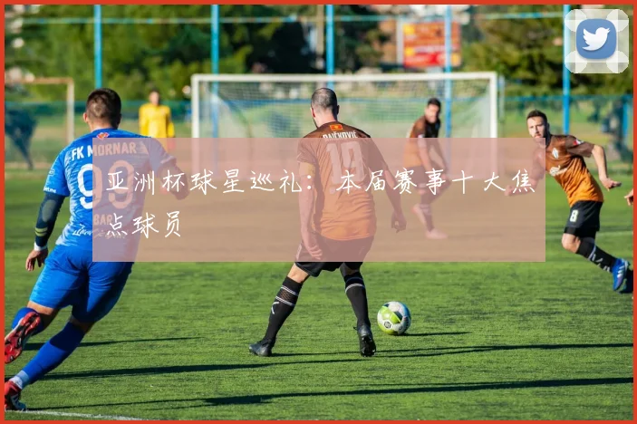 亚洲杯球星巡礼：本届赛事十大焦点球员