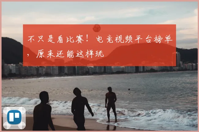 不只是看比赛!电竞视频平台榜单,原来还能这样玩